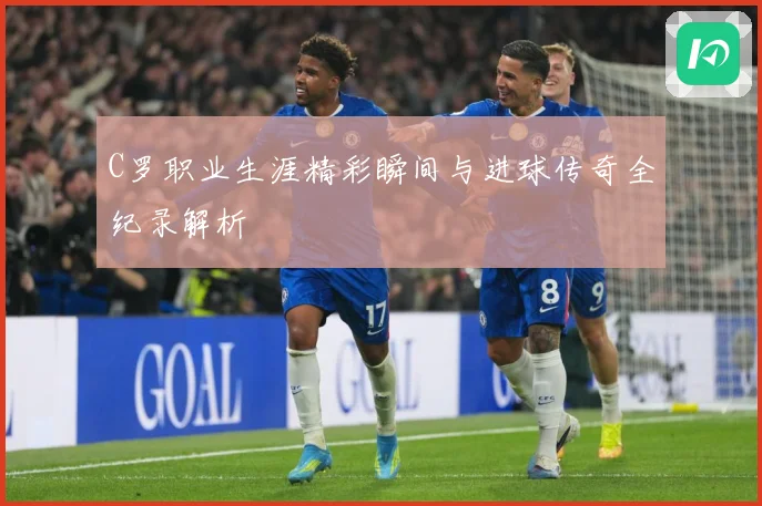 C罗职业生涯精彩瞬间与进球传奇全纪录解析