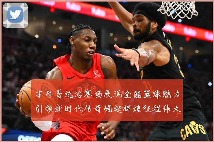 字母哥统治赛场展现全能篮球魅力引领新时代传奇崛起辉煌征程伟大