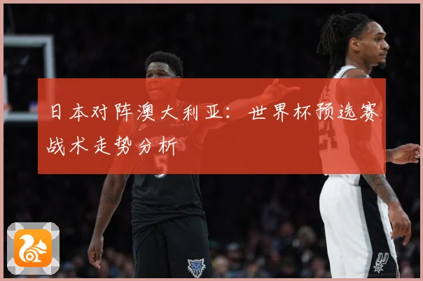日本对阵澳大利亚：世界杯预选赛战术走势分析