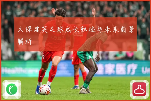 久保建英足球成长轨迹与未来前景解析