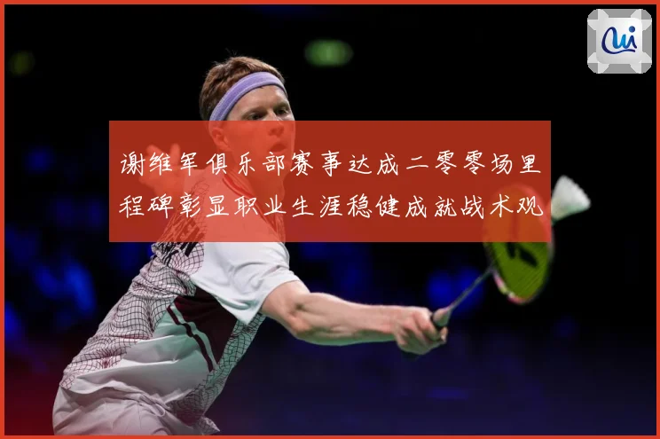 谢维军俱乐部赛事达成二零零场里程碑彰显职业生涯稳健成就战术观察