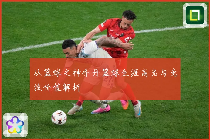 从篮球之神乔丹篮球生涯高光与竞技价值解析
