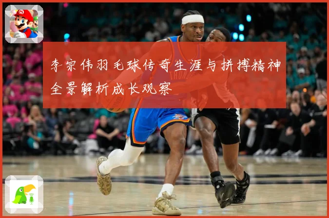 李宗伟羽毛球传奇生涯与拼搏精神全景解析成长观察