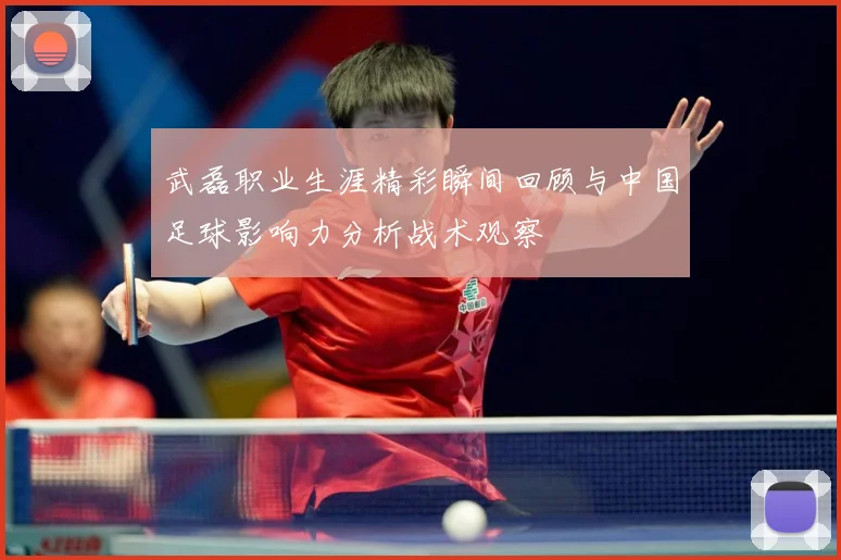 武磊职业生涯精彩瞬间回顾与中国足球影响力分析战术观察