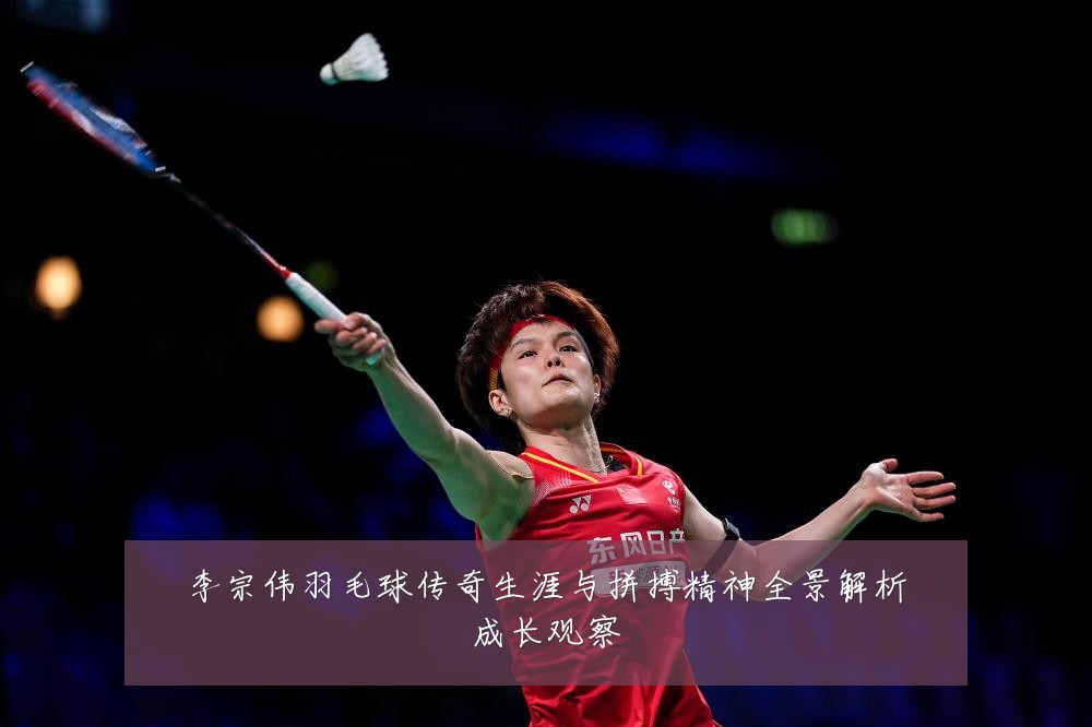 李宗伟羽毛球传奇生涯与拼搏精神全景解析成长观察