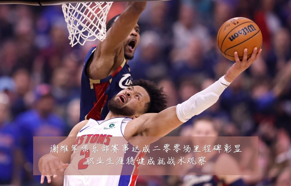 谢维军俱乐部赛事达成二零零场里程碑彰显职业生涯稳健成就战术观察