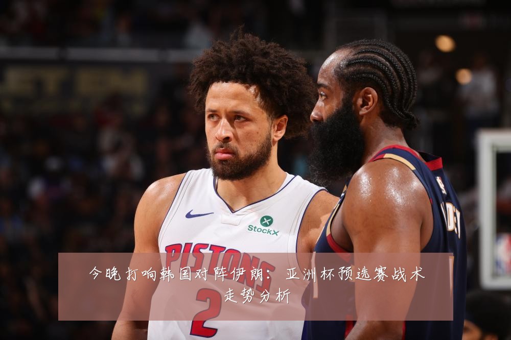 今晚打响韩国对阵伊朗:亚洲杯预选赛战术走势分析